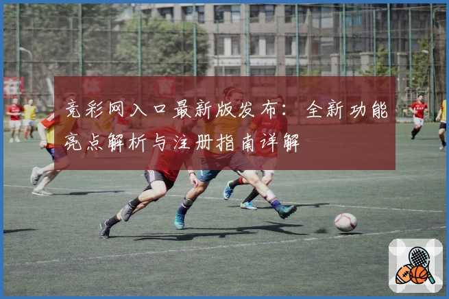 竞彩网入口最新版发布：全新功能亮点解析与注册指南详解
