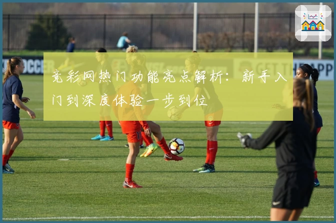 竞彩网热门功能亮点解析:新手入门到深度体验一步到位