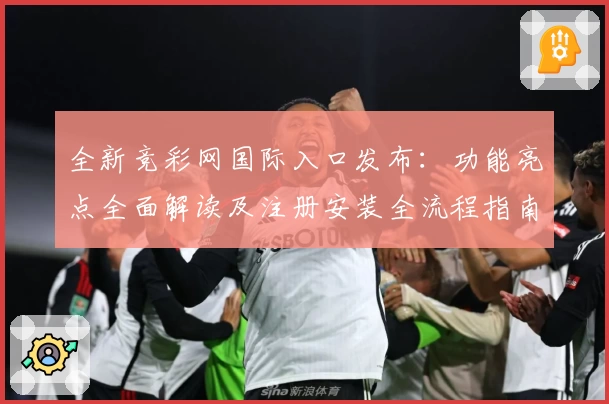 全新竞彩网国际入口发布：功能亮点全面解读及注册安装全流程指南