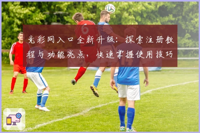 竞彩网入口全新升级：探索注册教程与功能亮点，快速掌握使用技巧