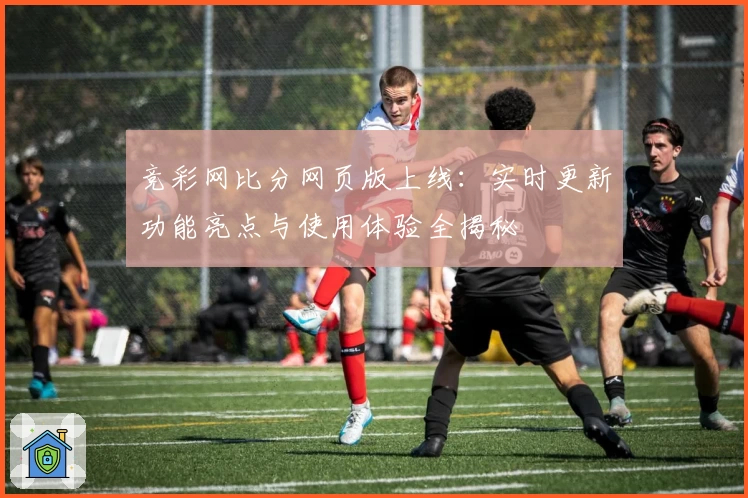 竞彩网比分网页版上线:实时更新功能亮点与使用体验全揭秘