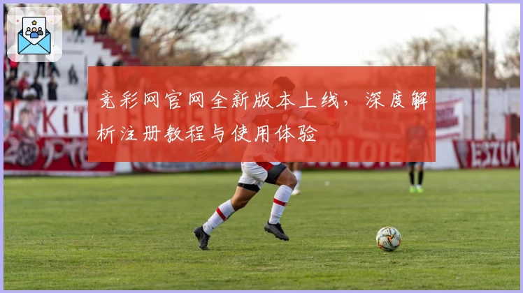 竞彩网官网全新版本上线，深度解析注册教程与使用体验